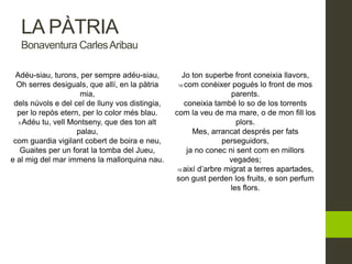 LA PÀTRIA
Bonaventura CarlesAribau
Adéu-siau, turons, per sempre adéu-siau,
Oh serres desiguals, que allí, en la pàtria
mia,
dels núvols e del cel de lluny vos distingia,
per lo repòs etern, per lo color més blau.
5 Adéu tu, vell Montseny, que des ton alt
palau,
com guardia vigilant cobert de boira e neu,
Guaites per un forat la tomba del Jueu,
e al mig del mar immens la mallorquina nau.
Jo ton superbe front coneixia llavors,
10 com conèixer pogués lo front de mos
parents.
coneixia també lo so de los torrents
com la veu de ma mare, o de mon fill los
plors.
Mes, arrancat després per fats
perseguidors,
ja no conec ni sent com en millors
vegades;
15 així d’arbre migrat a terres apartades,
son gust perden los fruits, e son perfum
les flors.
 