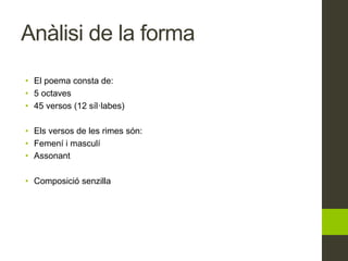 Anàlisi de la forma
• El poema consta de:
• 5 octaves
• 45 versos (12 síl·labes)
• Els versos de les rimes són:
• Femení i masculí
• Assonant
• Composició senzilla
 