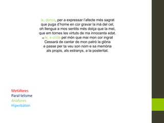 Ix, doncs, per a expressar l’afecte més sagrat
que puga d’home en cor gravar la mà del cel,
oh llengua a mos sentits més dolça que la mel,
que em tornes les virtuts de ma innocenta edat.
45 Ix, e crida pel món que mai mon cor ingrat
Cessarà de cantar de mon patró la glòria
e passe per ta veu son nom e sa memòria
als propis, als estranys, a la posteritat.
Metàfores
Paral·lelisme
Anàfores
Hiperbàton
 