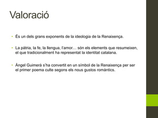 Valoració
• És un dels grans exponents de la ideologia de la Renaixença.
• La pàtria, la fe, la llengua, l’amor… són els elements que resumeixen,
el que tradicionalment ha representat la identitat catalana.
• Àngel Guimerà s’ha convertit en un símbol de la Renaixença per ser
el primer poema culte segons els nous gustos romàntics.
 