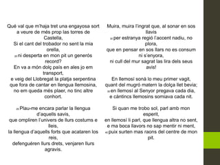 Qué val que m’haja tret una engayosa sort
a veure de més prop las torres de
Castella,
Si el cant del trobador no sent la mia
orella,
20 ni desperta en mon pit un generós
record?
En va a món dolç país en ales jo em
transport,
e veig del Llobregat la platja serpentina
que fora de cantar en llengua llemosina,
no em queda més plaer, no tinc altre
conhort.
25 Plau-me encara parlar la llengua
d’aquells savis,
que ompliren l’univers de llurs costums e
lleis,
la llengua d’aquells forts que acataren los
reis,
defenguéren llurs drets, venjaren llurs
agravis.
Muira, muira l’ingrat que, al sonar en sos
llavis
30 per estranya regió l’accent nadiu, no
plora,
que en pensar en sos llars no es consum
ni s’enyora,
ni cull del mur sagrat las lira dels seus
avis!
En llemosí sonà lo meu primer vagit,
quant del mugró matern la dolça llet bevia;
35 en llemosí al Senyor pregava cada dia,
e càntincs llemosins somiava cada nit.
Si quan me trobo sol, parl amb mon
esperit,
en llemosí li parl, que llengua altra no sent,
e ma boca llavors no sap mentir ni ment,
40 puix surten mas raons del centre de mon
pit.
 