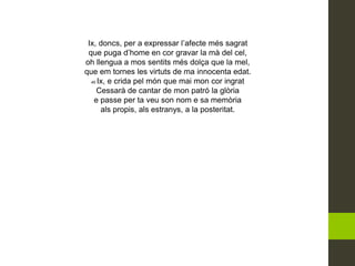 Ix, doncs, per a expressar l’afecte més sagrat
que puga d’home en cor gravar la mà del cel,
oh llengua a mos sentits més dolça que la mel,
que em tornes les virtuts de ma innocenta edat.
45 Ix, e crida pel món que mai mon cor ingrat
Cessarà de cantar de mon patró la glòria
e passe per ta veu son nom e sa memòria
als propis, als estranys, a la posteritat.
 