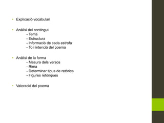 • Explicació vocabulari
• Anàlisi del contingut
- Tema
- Estructura
- Informació de cada estrofa
- To i intenció del poema
• Anàlisi de la forma
- Mesura dels versos
- Rima
- Determinar tipus de retòrica
- Figures retòriques
• Valoració del poema
 