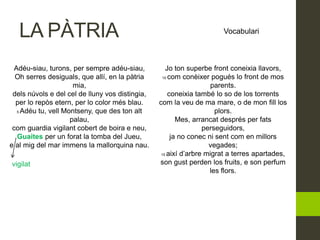 LA PÀTRIA Vocabulari
Adéu-siau, turons, per sempre adéu-siau,
Oh serres desiguals, que allí, en la pàtria
mia,
dels núvols e del cel de lluny vos distingia,
per lo repòs etern, per lo color més blau.
5 Adéu tu, vell Montseny, que des ton alt
palau,
com guardia vigilant cobert de boira e neu,
Guaites per un forat la tomba del Jueu,
e al mig del mar immens la mallorquina nau.
Jo ton superbe front coneixia llavors,
10 com conèixer pogués lo front de mos
parents.
coneixia també lo so de los torrents
com la veu de ma mare, o de mon fill los
plors.
Mes, arrancat després per fats
perseguidors,
ja no conec ni sent com en millors
vegades;
15 així d’arbre migrat a terres apartades,
son gust perden los fruits, e son perfum
les flors.
vigilat
 