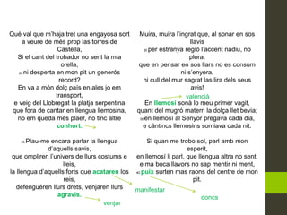 Qué val que m’haja tret una engayosa sort
a veure de més prop las torres de
Castella,
Si el cant del trobador no sent la mia
orella,
20 ni desperta en mon pit un generós
record?
En va a món dolç país en ales jo em
transport,
e veig del Llobregat la platja serpentina
que fora de cantar en llengua llemosina,
no em queda més plaer, no tinc altre
conhort.
25 Plau-me encara parlar la llengua
d’aquells savis,
que ompliren l’univers de llurs costums e
lleis,
la llengua d’aquells forts que acataren los
reis,
defenguéren llurs drets, venjaren llurs
agravis.
Muira, muira l’ingrat que, al sonar en sos
llavis
30 per estranya regió l’accent nadiu, no
plora,
que en pensar en sos llars no es consum
ni s’enyora,
ni cull del mur sagrat las lira dels seus
avis!
En llemosí sonà lo meu primer vagit,
quant del mugró matern la dolça llet bevia;
35 en llemosí al Senyor pregava cada dia,
e càntincs llemosins somiava cada nit.
Si quan me trobo sol, parl amb mon
esperit,
en llemosí li parl, que llengua altra no sent,
e ma boca llavors no sap mentir ni ment,
40 puix surten mas raons del centre de mon
pit.
manifestar
venjar
valencià
doncs
 