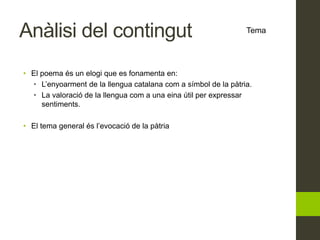 Anàlisi del contingut
• El poema és un elogi que es fonamenta en:
• L’enyoarment de la llengua catalana com a símbol de la pàtria.
• La valoració de la llengua com a una eina útil per expressar
sentiments.
• El tema general és l’evocació de la pàtria
Tema
 
