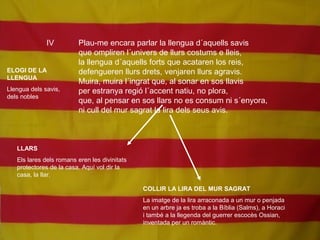 IV Plau-me encara parlar la llengua d´aquells savis
que ompliren l´univers de llurs costums e lleis,
la llengua d´aquells forts que acataren los reis,
defengueren llurs drets, venjaren llurs agravis.
Muira, muira l´ingrat que, al sonar en sos llavis
per estranya regió l´accent natiu, no plora,
que, al pensar en sos llars no es consum ni s´enyora,
ni cull del mur sagrat la lira dels seus avis.
ELOGI DE LA
LLENGUA
Llengua dels savis,
dels nobles
LLARS
Els lares dels romans eren les divinitats
protectores de la casa. Aquí vol dir la
casa, la llar.
COLLIR LA LIRA DEL MUR SAGRAT
La imatge de la lira arraconada a un mur o penjada
en un arbre ja es troba a la Bíblia (Salms), a Horaci
i també a la llegenda del guerrer escocès Ossian,
inventada per un romàntic.
 