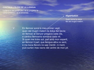 V En llemosí sonà lo meu primer vagit,
quan del mugró matern la dolça llet bevia;
en llemosí al Senyor pregava cada dia,
e càntics llemosins somiava cada nit.
Si quan me trobo sol, parl amb mon esperit,
en llemosí li parl, que llengua altra no sent,
e ma boca llavors no sap mentir, ni ment,
puix surten mas raons del centre de mon pit.
CONTINUA L’ELOGI DE LA LLENGUA
La llengua del primer plor, de la pregària, la
cançó,el somni i de la sinceritat.
Hipèrbaton
Quan bevia la dolça
llet del mugró matern.
 
