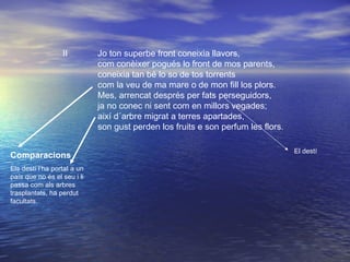 II Jo ton superbe front coneixia llavors,
com conèixer pogués lo front de mos parents,
coneixia tan bé lo so de tos torrents
com la veu de ma mare o de mon fill los plors.
Mes, arrencat després per fats perseguidors,
ja no conec ni sent com en millors vegades;
així d´arbre migrat a terres apartades,
son gust perden los fruits e son perfum les flors.
Comparacions
Els destí l’ha portat a un
país que no és el seu i li
passa com als arbres
trasplantats, ha perdut
facultats.
El destí
 