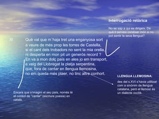 III Què val que m´haja tret una enganyosa sort
a veure de més prop les torres de Castella,
si el cant dels trobadors no sent la mia orella,
ni desperta en mon pit un generós record ?
En va a mon dolç país en ales jo em transport,
e veig del Llobregat la platja serpentina,
que, fora de cantar en llengua llemosina,
no em queda més plaer, no tinc altre conhort.
LLENGUA LLEMOSINA:
des del s.XVI s’havia utilitzat
com a sinònim de llengua
catalana, però el llemosí és
un dialecte occità.Encara que s’imagini el seu país, només té
el consol de “cantar” (escriure poesia) en
català.
Interrogació retòrica
No se sap a qui es dirigeix. De
què li serveix conèixer món si no
pot sentir la seva llengua?
 