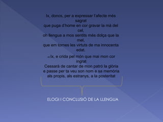 45 Ix, e crida pel món que mai mon cor
ingrat
Cessarà de cantar de mon patró la glòria
e passe per ta veu son nom e sa memòria
als propis, als estranys, a la posteritat
Ix, doncs, per a expressar l’afecte més
sagrat
que puga d’home en cor gravar la mà del
cel,
oh llengua a mos sentits més dolça que la
mel,
que em tornes les virtuts de ma innocenta
edat.
ELOGI I CONCLUSIÓ DE LA LLENGUA
 