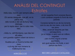 Adéu-siau, turons, per sempre adéu-
siau,
Oh serres desiguals, que allí, en la
pàtria mia,
dels núvols e del cel de lluny vos
distingia,
per lo repòs etern, per lo color més
blau.
5 Adéu tu, vell Montseny, que des ton
alt palau,
com guardia vigilant cobert de boira e
neu,
Guaites per un forat la tomba del
Jueu,
e al mig del mar immens la
mallorquina nau
Jo ton superbe front coneixia llavors,
10 com conèixer pogués lo front de mos
parents
Coneixia també lo so de los torrents
com la veu de ma mare, o de mon fill
los plors.
Mes, arrancat després per fats
perseguidors,
ja no conec ni sent com en millors
vegades;
15 així d’arbre migrat a terres
apartades,
son gust perden los fruits, e son
perfum les flors.
INTRODUCCIÓ RECORD LLENGUA CATALANA
 