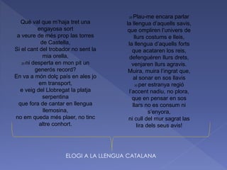 Qué val que m’haja tret una
engayosa sort
a veure de més prop las torres
de Castella,
Si el cant del trobador no sent la
mia orella,
20 ni desperta en mon pit un
generós record?
En va a món dolç país en ales jo
em transport,
e veig del Llobregat la platja
serpentina
que fora de cantar en llengua
llemosina,
no em queda més plaer, no tinc
altre conhort.
25 Plau-me encara parlar
la llengua d’aquells savis,
que ompliren l’univers de
llurs costums e lleis,
la llengua d’aquells forts
que acataren los reis,
defenguéren llurs drets,
venjaren llurs agravis.
Muira, muira l’ingrat que,
al sonar en sos llavis
30 per estranya regió
l’accent nadiu, no plora,
que en pensar en sos
llars no es consum ni
s’enyora,
ni cull del mur sagrat las
lira dels seus avis!
ELOGI A LA LLENGUA CATALANA
 