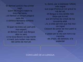 En llemosí sonà lo meu primer
vagit,
quant del mugró matern la
dolça llet bevia;
35 en llemosí al Senyor pregava
cada dia,
e càntincs llemosins somiava
cada nit.
Si quan me trobo sol, parl amb
mon esperit,
en llemosí li parl, que llengua
altra no sent,
e ma boca llavors no sap mentir
ni ment, puix surten mas raons
del centre de mon pit.
Ix, doncs, per a expressar l’afecte
més sagrat
que puga d’home en cor gravar la
mà del cel,
oh llengua a mos sentits més
dolça que la mel,
que em tornes les virtuts de ma
innocenta edat.
45 Ix, e crida pel món que mai mon
cor ingrat
Cessarà de cantar de mon patró la
glòria
e passe per ta veu son nom e sa
memòria
als propis, als estranys, a la
posteritat
CONCLUSIÓ DE LA LLENGUA
 