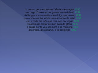 Ix, doncs, per a expressar l’afecte més sagrat 12 Q
que puga d’home en cor gravar la mà del cel, 12 R
oh llengua a mos sentits més dolça que la mel, 12 R
que em tornes les virtuts de ma innocenta edat. 12 Q
45 Ix, e crida pel món que mai mon cor ingrat 12 Q
Cessarà de cantar de mon patró la glòria 12 S
e passe per ta veu son nom e sa memòria 12 S
als propis, als estranys, a la posteritat. 12 Q
 