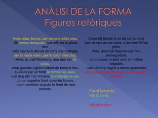 Adéu-siau, turons, per sempre adéu-siau,
Oh serres desiguals, que allí, en la pàtria
mia,
dels núvols e del cel de lluny vos distingia,
per lo repòs etern, per lo color més blau.
5 Adéu tu, vell Montseny, que des ton alt
palau,
com guardia vigilant cobert de boira e neu,
Guaites per un forat la tomba del Jueu,
e al mig del mar immens la mallorquina nau
Jo ton superbe front coneixia llavors,
10 com conèixer pogués lo front de mos
parents.
Coneixia també lo so de los torrents
com la veu de ma mare, o de mon fill los
plors.
Mes, arrancat després per fats
perseguidors,
ja no conec ni sent com en millors
vegades;
15 així d’arbre migrat a terres apartades,
son gust perden los fruits, e son perfum
les flors.
Paral·lelismes
Metàfores
Anàfores
Hipèrbaton
 