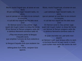 Muira, muira l’ingrat que, al sonar en sos
llavis
30 per estranya regió l’accent nadiu, no
plora,
que en pensar en sos llars no es consum
ni s’enyora,
ni cull del mur sagrat las lira dels seus
avis!
En llemosí sonà lo meu primer vagit,
quant del mugró matern la dolça llet bevia;
35 en llemosí al Senyor pregava cada dia,
e càntincs llemosins somiava cada nit.
25 Plau-me encara parlar la llengua
d’aquells savis,
que ompliren l’univers de llurs costums e
lleis,
la llengua d’aquells forts que acataren los
reis,
defenguéren llurs drets, venjaren llurs
agravis.
Muira, muira l’ingrat que, al sonar en sos
llavis
30 per estranya regió l’accent nadiu, no
plora,
que en pensar en sos llars no es consum
ni s’enyora,
ni cull del mur sagrat las lira dels seus
avis!
En llemosí sonà lo meu primer vagit,
quant del mugró matern la dolça llet bevia;
35 en llemosí al Senyor pregava cada dia,
e càntincs llemosins somiava cada nit.
Si quan me trobo sol, parl amb mon
esperit,
en llemosí li parl, que llengua altra no sent,
e ma boca llavors no sap mentir ni ment,
40 puix surten mas raons del centre de mon
pit.
 