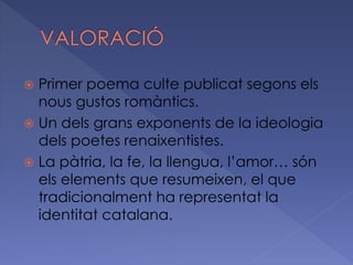  Primer poema culte publicat segons els
nous gustos romàntics.
 Un dels grans exponents de la ideologia
dels poetes renaixentistes.
 La pàtria, la fe, la llengua, l’amor… són
els elements que resumeixen, el que
tradicionalment ha representat la
identitat catalana.
 