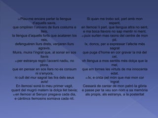 25 Plau-me encara parlar la llengua
d’aquells savis,
que ompliren l’univers de llurs costums e
lleis,
la llengua d’aquells forts que acataren los
reis,
defenguéren llurs drets, venjaren llurs
agravis.
Muira, muira l’ingrat que, al sonar en sos
llavis
30 per estranya regió l’accent nadiu, no
plora,
que en pensar en sos llars no es consum
ni s’enyora,
ni cull del mur sagrat las lira dels seus
avis!
En llemosí sonà lo meu primer vagit,
quant del mugró matern la dolça llet bevia;
35 en llemosí al Senyor pregava cada dia,
e càntincs llemosins somiava cada nit.
Si quan me trobo sol, parl amb mon
esperit,
en llemosí li parl, que llengua altra no sent,
e ma boca llavors no sap mentir ni ment,
40 puix surten mas raons del centre de mon
pit.
Ix, doncs, per a expressar l’afecte més
sagrat
que puga d’home en cor gravar la mà del
cel,
oh llengua a mos sentits més dolça que la
mel,
que em tornes les virtuts de ma innocenta
edat.
45 Ix, e crida pel món que mai mon cor
ingrat
Cessarà de cantar de mon patró la glòria
e passe per ta veu son nom e sa memòria
als propis, als estranys, a la posteritat
 