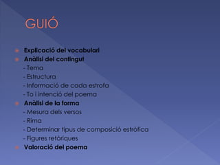  Explicació del vocabulari
 Anàlisi del contingut
- Tema
- Estructura
- Informació de cada estrofa
- To i intenció del poema
 Anàlisi de la forma
- Mesura dels versos
- Rima
- Determinar tipus de composició estròfica
- Figures retòriques
 Valoració del poema
 