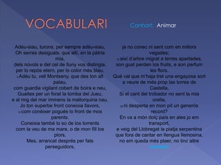 Adéu-siau, turons, per sempre adéu-siau,
Oh serres desiguals, que allí, en la pàtria
mia,
dels núvols e del cel de lluny vos distingia,
per lo repòs etern, per lo color més blau.
5 Adéu tu, vell Montseny, que des ton alt
palau,
com guardia vigilant cobert de boira e neu,
Guaites per un forat la tomba del Jueu,
e al mig del mar immens la mallorquina nau.
Jo ton superbe front coneixia llavors,
10 com conèixer pogués lo front de mos
parents.
Coneixia també lo so de los torrents
com la veu de ma mare, o de mon fill los
plors.
Mes, arrancat després per fats
perseguidors,
ja no conec ni sent com en millors
vegades;
15 així d’arbre migrat a terres apartades,
son gust perden los fruits, e son perfum
les flors.
Qué val que m’haja tret una engayosa sort
a veure de més prop las torres de
Castella,
Si el cant del trobador no sent la mia
orella,
20 ni desperta en mon pit un generós
record?
En va a món dolç país en ales jo em
transport,
e veig del Llobregat la platja serpentina
que fora de cantar en llengua llemosina,
no em queda més plaer, no tinc altre
conhort.
Conhort: Animar
 