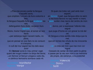 25 Plau-me encara parlar la llengua
d’aquells savis,
que ompliren l’univers de llurs costums e
lleis,
la llengua d’aquells forts que acataren los
reis,
defenguéren llurs drets, venjaren llurs
agravis.
Muira, muira l’ingrat que, al sonar en sos
llavis
30 per estranya regió l’accent nadiu, no
plora,
que en pensar en sos llars no es consum
ni s’enyora,
ni cull del mur sagrat las lira dels seus
avis!
En llemosí sonà lo meu primer vagit,
quant del mugró matern la dolça llet bevia;
35 en llemosí al Senyor pregava cada dia,
e càntincs llemosins somiava cada nit.
Si quan me trobo sol, parl amb mon
esperit,
en llemosí li parl, que llengua altra no sent,
e ma boca llavors no sap mentir ni ment,
40 puix surten mas raons del centre de mon
pit.
Ix, doncs, per a expressar l’afecte més
sagrat
que puga d’home en cor gravar la mà del
cel,
oh llengua a mos sentits més dolça que la
mel,
que em tornes les virtuts de ma innocenta
edat.
45 Ix, e crida pel món que mai mon cor
ingrat
Cessarà de cantar de mon patró la glòria
e passe per ta veu son nom e sa memòria
als propis, als estranys, a la posteritat
Acataren: Manifestar
Agravis: Venjar
Llemosí: Valencià
Puix: Doncs
Ix: Sortir
 