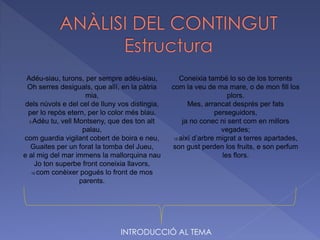 Adéu-siau, turons, per sempre adéu-siau,
Oh serres desiguals, que allí, en la pàtria
mia,
dels núvols e del cel de lluny vos distingia,
per lo repòs etern, per lo color més blau.
5 Adéu tu, vell Montseny, que des ton alt
palau,
com guardia vigilant cobert de boira e neu,
Guaites per un forat la tomba del Jueu,
e al mig del mar immens la mallorquina nau
Jo ton superbe front coneixia llavors,
10 com conèixer pogués lo front de mos
parents.
Coneixia també lo so de los torrents
com la veu de ma mare, o de mon fill los
plors.
Mes, arrancat després per fats
perseguidors,
ja no conec ni sent com en millors
vegades;
15 així d’arbre migrat a terres apartades,
son gust perden los fruits, e son perfum
les flors.
INTRODUCCIÓ AL TEMA
 