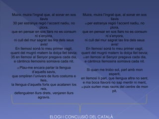 Muira, muira l’ingrat que, al sonar en sos
llavis
30 per estranya regió l’accent nadiu, no
plora,
que en pensar en sos llars no es consum
ni s’enyora,
ni cull del mur sagrat las lira dels seus
avis!
En llemosí sonà lo meu primer vagit,
quant del mugró matern la dolça llet bevia;
35 en llemosí al Senyor pregava cada dia,
e càntincs llemosins somiava cada nit.
25 Plau-me encara parlar la llengua
d’aquells savis,
que ompliren l’univers de llurs costums e
lleis,
la llengua d’aquells forts que acataren los
reis,
defenguéren llurs drets, venjaren llurs
agravis.
Muira, muira l’ingrat que, al sonar en sos
llavis
30 per estranya regió l’accent nadiu, no
plora,
que en pensar en sos llars no es consum
ni s’enyora,
ni cull del mur sagrat las lira dels seus
avis!
En llemosí sonà lo meu primer vagit,
quant del mugró matern la dolça llet bevia;
35 en llemosí al Senyor pregava cada dia,
e càntincs llemosins somiava cada nit.
Si quan me trobo sol, parl amb mon
esperit,
en llemosí li parl, que llengua altra no sent,
e ma boca llavors no sap mentir ni ment,
40 puix surten mas raons del centre de mon
pit.
ELOGI I CONCLUSIÓ DEL CATALÀ
 