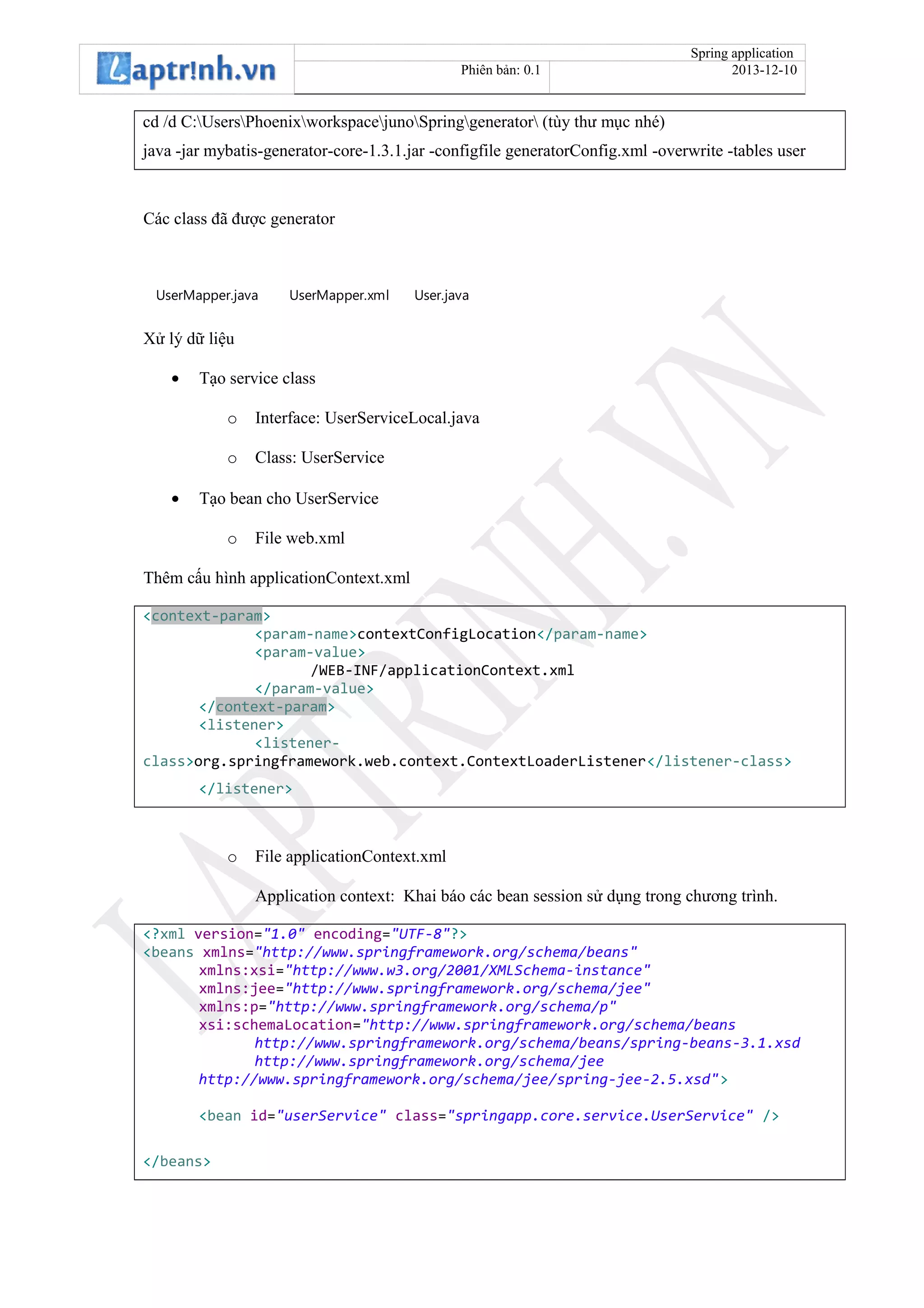 Spring application
Phiên bản: 0.1 2013-12-10
cd /d C:UsersPhoenixworkspacejunoSpringgenerator (tùy thư mục nhé)
java -jar mybatis-generator-core-1.3.1.jar -configfile generatorConfig.xml -overwrite -tables user
Các class đã được generator
UserMapper.java UserMapper.xml User.java
Xử lý dữ liệu
• Tạo service class
o Interface: UserServiceLocal.java
o Class: UserService
• Tạo bean cho UserService
o File web.xml
Thêm cấu hình applicationContext.xml
<context-param>
<param-name>contextConfigLocation</param-name>
<param-value>
/WEB-INF/applicationContext.xml
</param-value>
</context-param>
<listener>
<listener-
class>org.springframework.web.context.ContextLoaderListener</listener-class>
</listener>
o File applicationContext.xml
Application context: Khai báo các bean session sử dụng trong chương trình.
<?xml version="1.0" encoding="UTF-8"?>
<beans xmlns="http://www.springframework.org/schema/beans"
xmlns:xsi="http://www.w3.org/2001/XMLSchema-instance"
xmlns:jee="http://www.springframework.org/schema/jee"
xmlns:p="http://www.springframework.org/schema/p"
xsi:schemaLocation="http://www.springframework.org/schema/beans
http://www.springframework.org/schema/beans/spring-beans-3.1.xsd
http://www.springframework.org/schema/jee
http://www.springframework.org/schema/jee/spring-jee-2.5.xsd">
<bean id="userService" class="springapp.core.service.UserService" />
</beans>
 