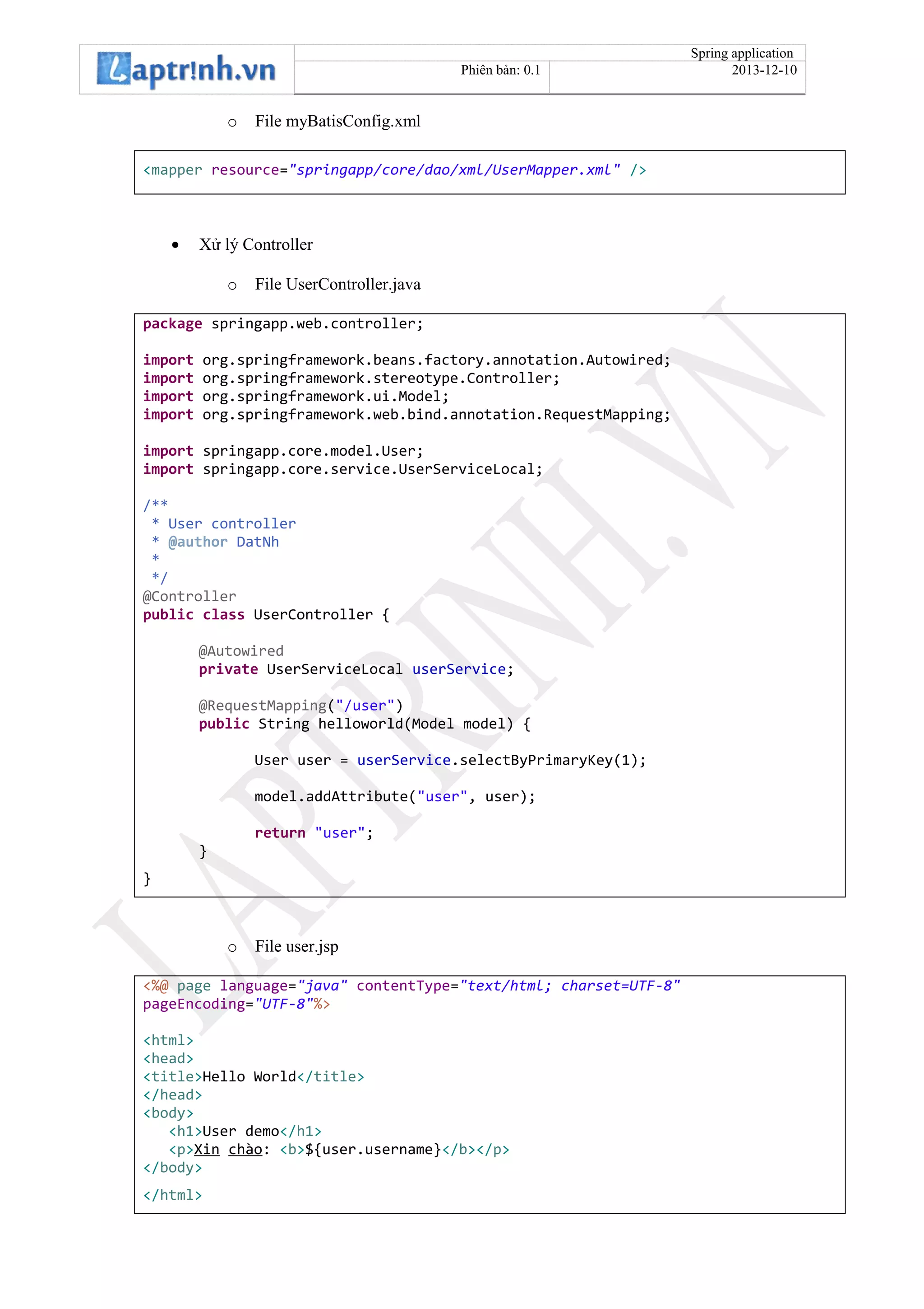 Spring application
Phiên bản: 0.1 2013-12-10
o File myBatisConfig.xml
<mapper resource="springapp/core/dao/xml/UserMapper.xml" />
• Xử lý Controller
o File UserController.java
package springapp.web.controller;
import org.springframework.beans.factory.annotation.Autowired;
import org.springframework.stereotype.Controller;
import org.springframework.ui.Model;
import org.springframework.web.bind.annotation.RequestMapping;
import springapp.core.model.User;
import springapp.core.service.UserServiceLocal;
/**
* User controller
* @author DatNh
*
*/
@Controller
public class UserController {
@Autowired
private UserServiceLocal userService;
@RequestMapping("/user")
public String helloworld(Model model) {
User user = userService.selectByPrimaryKey(1);
model.addAttribute("user", user);
return "user";
}
}
o File user.jsp
<%@ page language="java" contentType="text/html; charset=UTF-8"
pageEncoding="UTF-8"%>
<html>
<head>
<title>Hello World</title>
</head>
<body>
<h1>User demo</h1>
<p>Xin chào: <b>${user.username}</b></p>
</body>
</html>
 