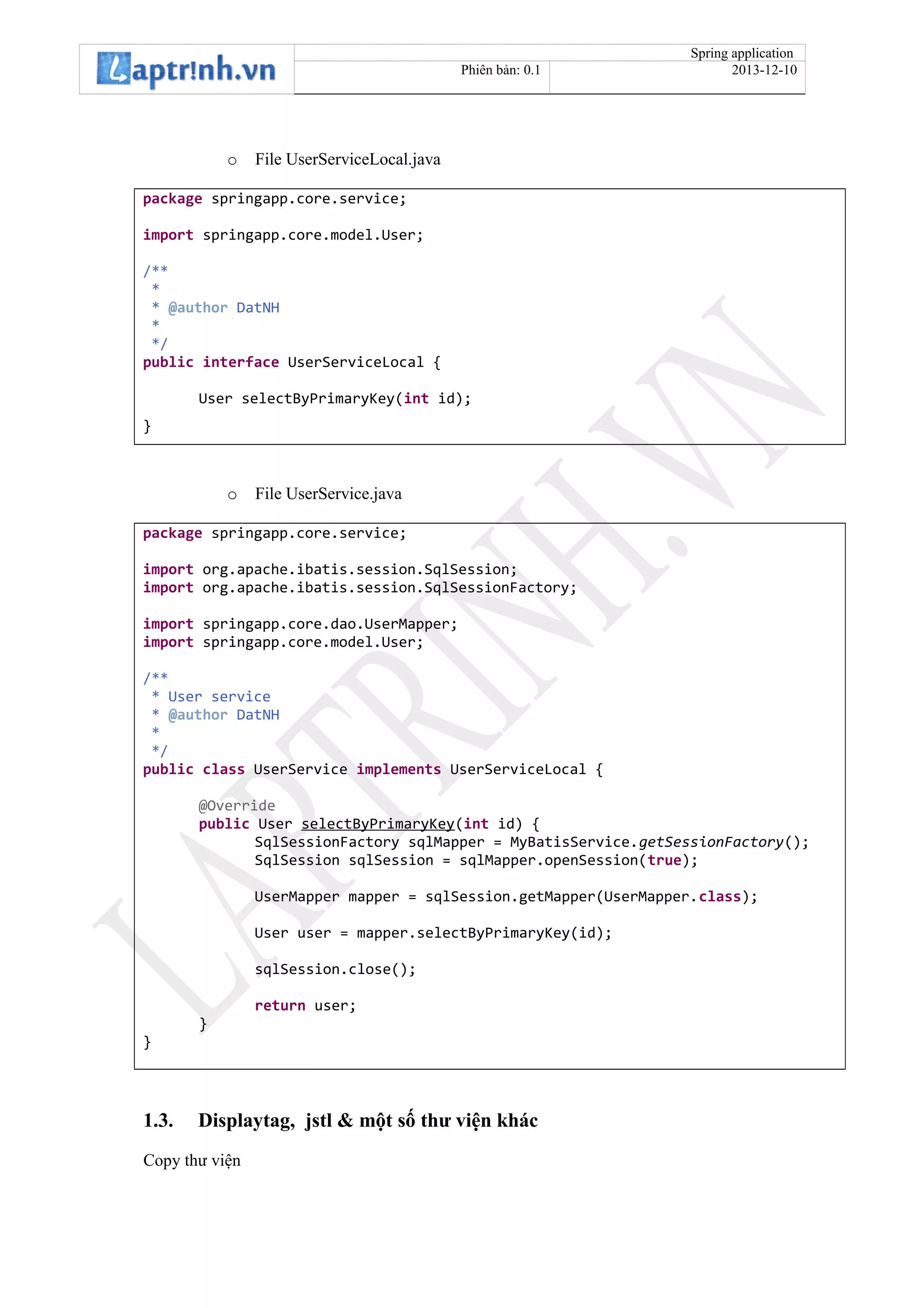 Spring application
Phiên bản: 0.1 2013-12-10
o File UserServiceLocal.java
package springapp.core.service;
import springapp.core.model.User;
/**
*
* @author DatNH
*
*/
public interface UserServiceLocal {
User selectByPrimaryKey(int id);
}
o File UserService.java
package springapp.core.service;
import org.apache.ibatis.session.SqlSession;
import org.apache.ibatis.session.SqlSessionFactory;
import springapp.core.dao.UserMapper;
import springapp.core.model.User;
/**
* User service
* @author DatNH
*
*/
public class UserService implements UserServiceLocal {
@Override
public User selectByPrimaryKey(int id) {
SqlSessionFactory sqlMapper = MyBatisService.getSessionFactory();
SqlSession sqlSession = sqlMapper.openSession(true);
UserMapper mapper = sqlSession.getMapper(UserMapper.class);
User user = mapper.selectByPrimaryKey(id);
sqlSession.close();
return user;
}
}
1.3. Displaytag, jstl & một số thư viện khác
Copy thư viện
 