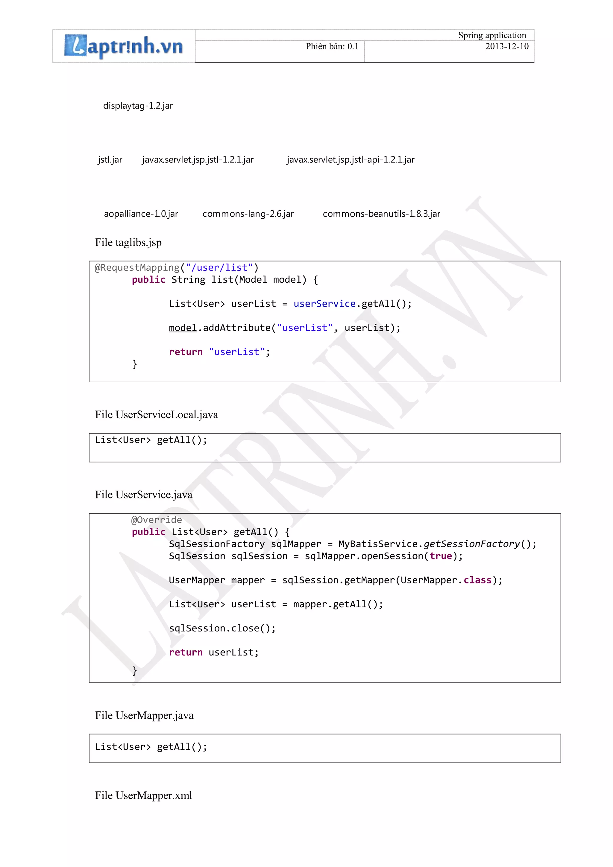 Spring application
Phiên bản: 0.1 2013-12-10
displaytag-1.2.jar
jstl.jar javax.servlet.jsp.jstl-1.2.1.jar javax.servlet.jsp.jstl-api-1.2.1.jar
aopalliance-1.0.jar commons-lang-2.6.jar commons-beanutils-1.8.3.jar
File taglibs.jsp
@RequestMapping("/user/list")
public String list(Model model) {
List<User> userList = userService.getAll();
model.addAttribute("userList", userList);
return "userList";
}
File UserServiceLocal.java
List<User> getAll();
File UserService.java
@Override
public List<User> getAll() {
SqlSessionFactory sqlMapper = MyBatisService.getSessionFactory();
SqlSession sqlSession = sqlMapper.openSession(true);
UserMapper mapper = sqlSession.getMapper(UserMapper.class);
List<User> userList = mapper.getAll();
sqlSession.close();
return userList;
}
File UserMapper.java
List<User> getAll();
File UserMapper.xml
 