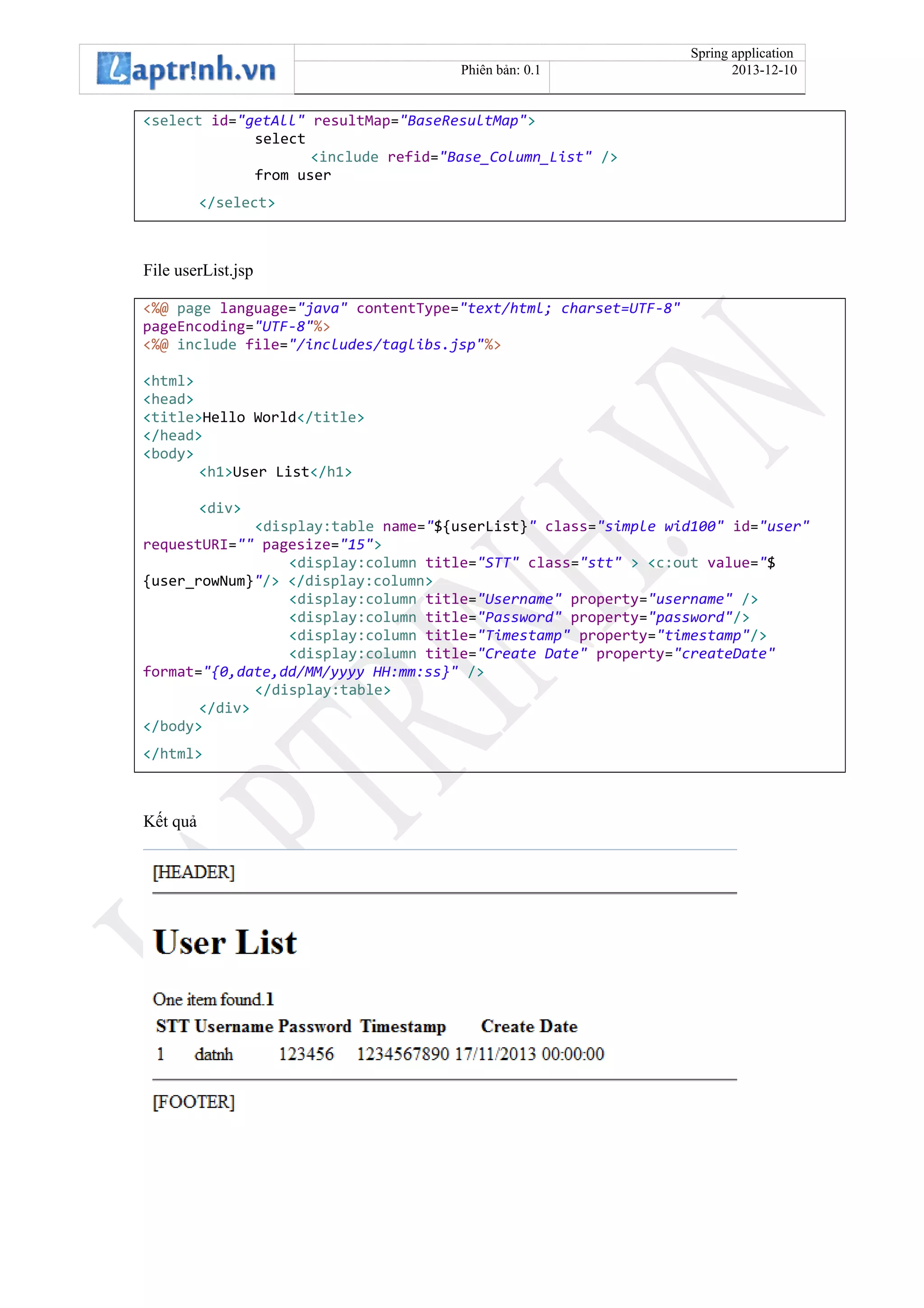 Spring application
Phiên bản: 0.1 2013-12-10
<select id="getAll" resultMap="BaseResultMap">
select
<include refid="Base_Column_List" />
from user
</select>
File userList.jsp
<%@ page language="java" contentType="text/html; charset=UTF-8"
pageEncoding="UTF-8"%>
<%@ include file="/includes/taglibs.jsp"%>
<html>
<head>
<title>Hello World</title>
</head>
<body>
<h1>User List</h1>
<div>
<display:table name="${userList}" class="simple wid100" id="user"
requestURI="" pagesize="15">
<display:column title="STT" class="stt" > <c:out value="$
{user_rowNum}"/> </display:column>
<display:column title="Username" property="username" />
<display:column title="Password" property="password"/>
<display:column title="Timestamp" property="timestamp"/>
<display:column title="Create Date" property="createDate"
format="{0,date,dd/MM/yyyy HH:mm:ss}" />
</display:table>
</div>
</body>
</html>
Kết quả
 
