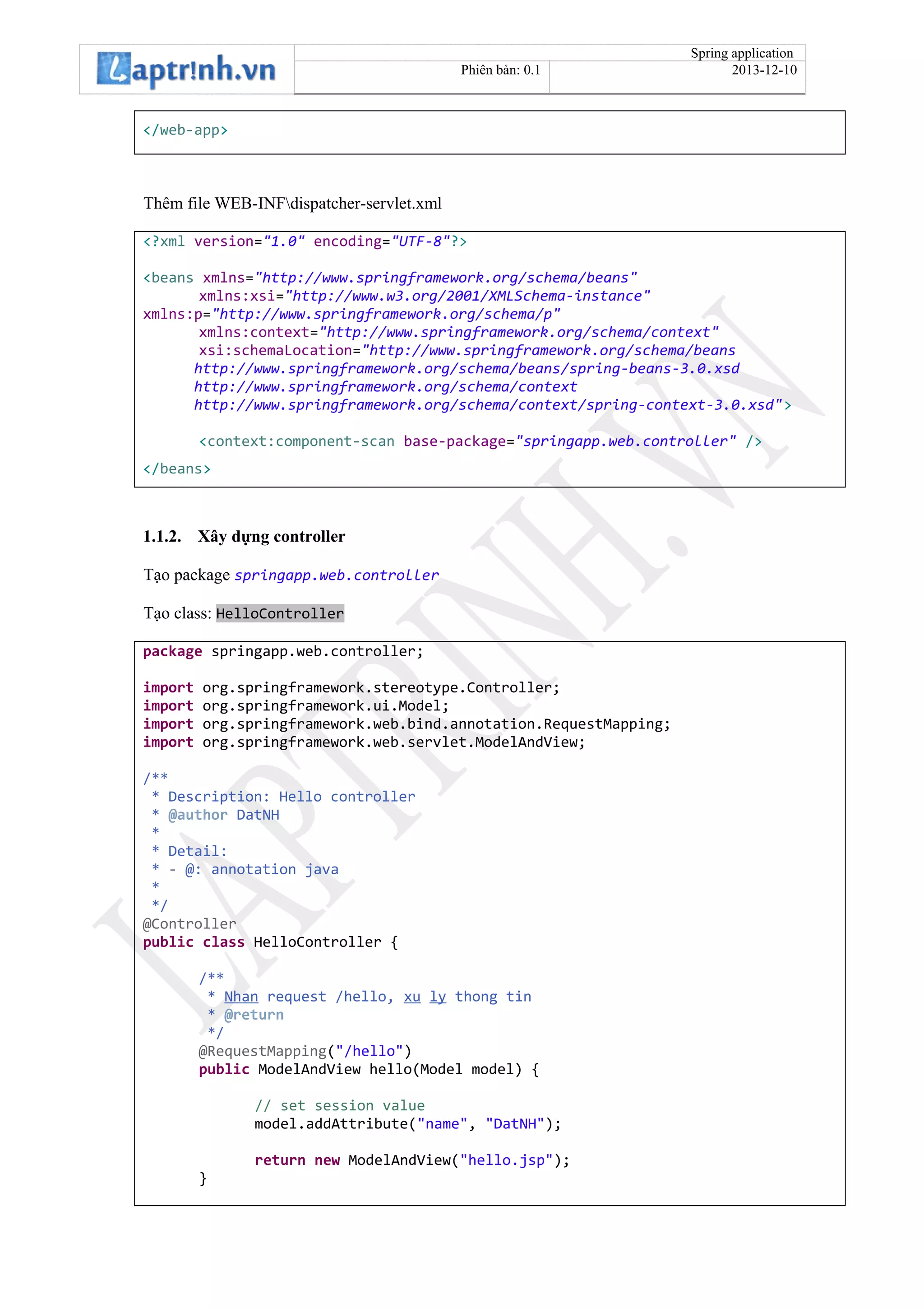 Spring application
Phiên bản: 0.1 2013-12-10
</web-app>
Thêm file WEB-INFdispatcher-servlet.xml
<?xml version="1.0" encoding="UTF-8"?>
<beans xmlns="http://www.springframework.org/schema/beans"
xmlns:xsi="http://www.w3.org/2001/XMLSchema-instance"
xmlns:p="http://www.springframework.org/schema/p"
xmlns:context="http://www.springframework.org/schema/context"
xsi:schemaLocation="http://www.springframework.org/schema/beans
http://www.springframework.org/schema/beans/spring-beans-3.0.xsd
http://www.springframework.org/schema/context
http://www.springframework.org/schema/context/spring-context-3.0.xsd">
<context:component-scan base-package="springapp.web.controller" />
</beans>
1.1.2. Xây dựng controller
Tạo package springapp.web.controller
Tạo class: HelloController
package springapp.web.controller;
import org.springframework.stereotype.Controller;
import org.springframework.ui.Model;
import org.springframework.web.bind.annotation.RequestMapping;
import org.springframework.web.servlet.ModelAndView;
/**
* Description: Hello controller
* @author DatNH
*
* Detail:
* - @: annotation java
*
*/
@Controller
public class HelloController {
/**
* Nhan request /hello, xu ly thong tin
* @return
*/
@RequestMapping("/hello")
public ModelAndView hello(Model model) {
// set session value
model.addAttribute("name", "DatNH");
return new ModelAndView("hello.jsp");
}
 