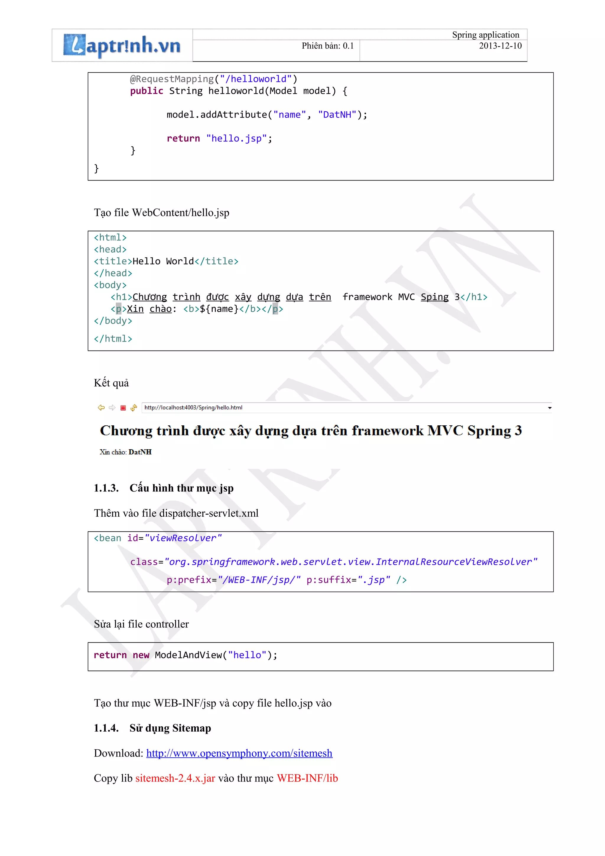 Spring application
Phiên bản: 0.1 2013-12-10
@RequestMapping("/helloworld")
public String helloworld(Model model) {
model.addAttribute("name", "DatNH");
return "hello.jsp";
}
}
Tạo file WebContent/hello.jsp
<html>
<head>
<title>Hello World</title>
</head>
<body>
<h1>Ch ngươ trình đ cượ xây d ngự d aự trên framework MVC Sping 3</h1>
<p>Xin chào: <b>${name}</b></p>
</body>
</html>
Kết quả
1.1.3. Cấu hình thư mục jsp
Thêm vào file dispatcher-servlet.xml
<bean id="viewResolver"
class="org.springframework.web.servlet.view.InternalResourceViewResolver"
p:prefix="/WEB-INF/jsp/" p:suffix=".jsp" />
Sửa lại file controller
return new ModelAndView("hello");
Tạo thư mục WEB-INF/jsp và copy file hello.jsp vào
1.1.4. Sử dụng Sitemap
Download: http://www.opensymphony.com/sitemesh
Copy lib sitemesh-2.4.x.jar vào thư mục WEB-INF/lib
 