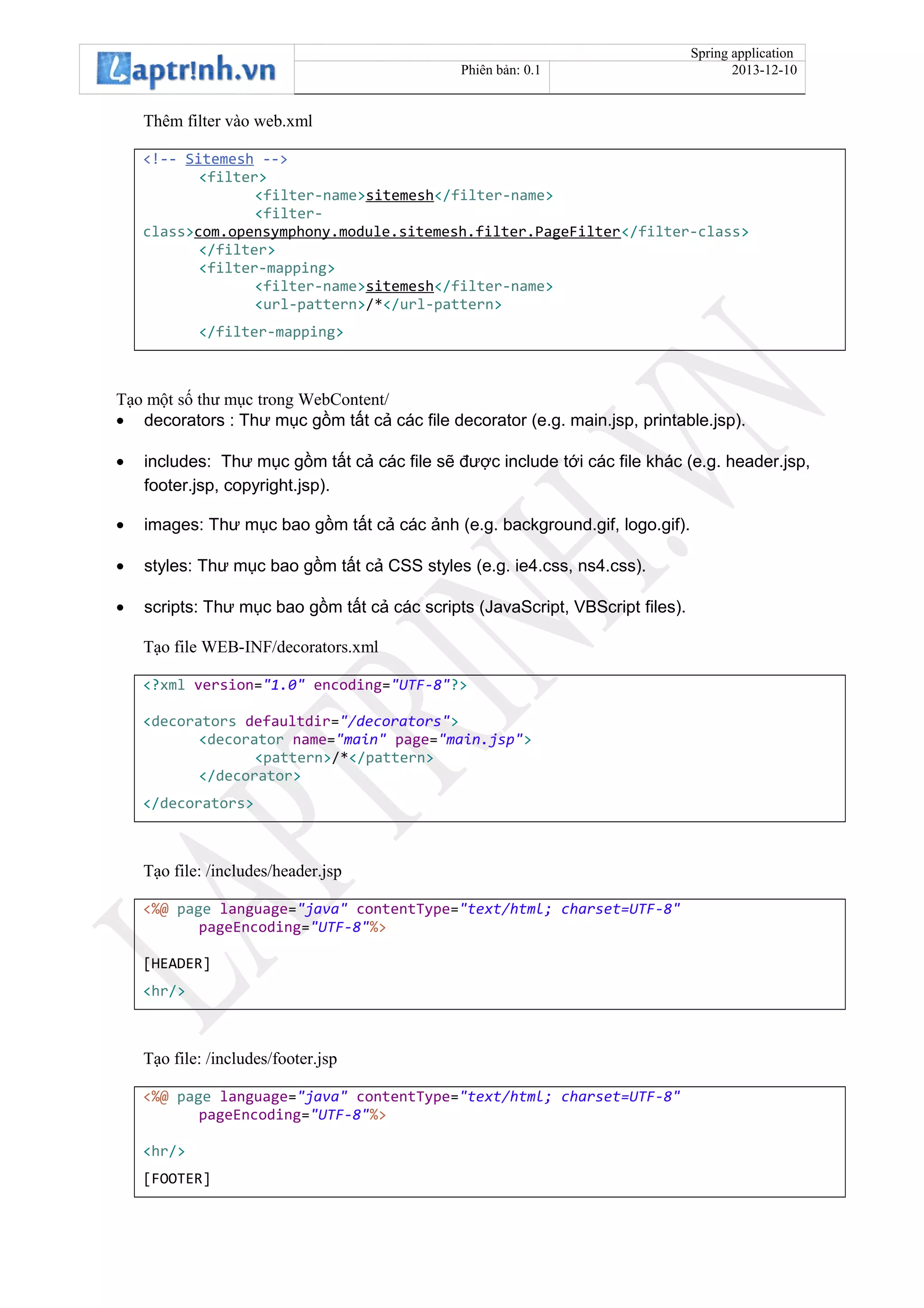 Spring application
Phiên bản: 0.1 2013-12-10
Thêm filter vào web.xml
<!-- Sitemesh -->
<filter>
<filter-name>sitemesh</filter-name>
<filter-
class>com.opensymphony.module.sitemesh.filter.PageFilter</filter-class>
</filter>
<filter-mapping>
<filter-name>sitemesh</filter-name>
<url-pattern>/*</url-pattern>
</filter-mapping>
Tạo một số thư mục trong WebContent/
• decorators : Thư mục gồm tất cả các file decorator (e.g. main.jsp, printable.jsp).
• includes: Thư mục gồm tất cả các file sẽ được include tới các file khác (e.g. header.jsp,
footer.jsp, copyright.jsp).
• images: Thư mục bao gồm tất cả các ảnh (e.g. background.gif, logo.gif).
• styles: Thư mục bao gồm tất cả CSS styles (e.g. ie4.css, ns4.css).
• scripts: Thư mục bao gồm tất cả các scripts (JavaScript, VBScript files).
Tạo file WEB-INF/decorators.xml
<?xml version="1.0" encoding="UTF-8"?>
<decorators defaultdir="/decorators">
<decorator name="main" page="main.jsp">
<pattern>/*</pattern>
</decorator>
</decorators>
Tạo file: /includes/header.jsp
<%@ page language="java" contentType="text/html; charset=UTF-8"
pageEncoding="UTF-8"%>
[HEADER]
<hr/>
Tạo file: /includes/footer.jsp
<%@ page language="java" contentType="text/html; charset=UTF-8"
pageEncoding="UTF-8"%>
<hr/>
[FOOTER]
 