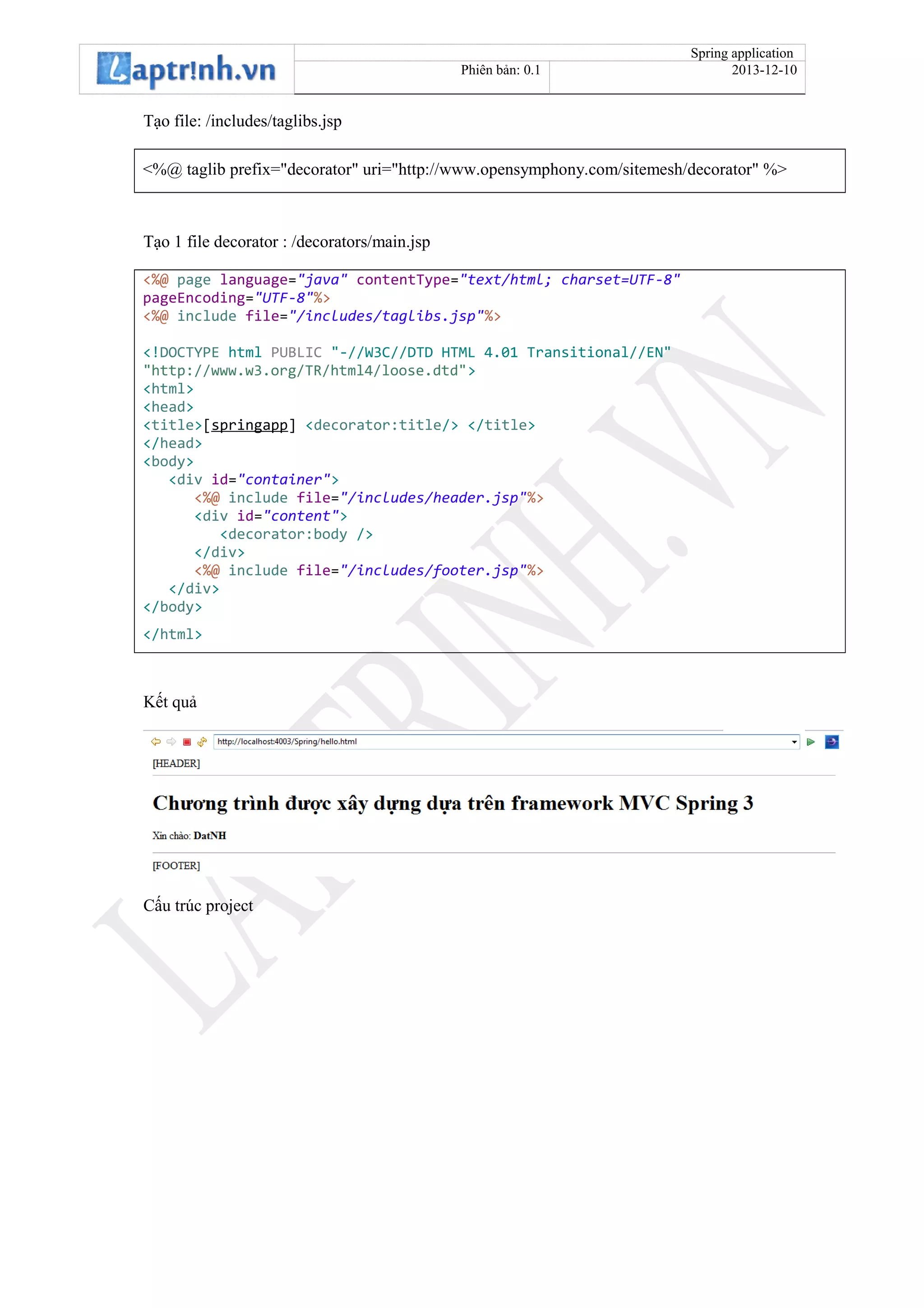 Spring application
Phiên bản: 0.1 2013-12-10
Tạo file: /includes/taglibs.jsp
<%@ taglib prefix="decorator" uri="http://www.opensymphony.com/sitemesh/decorator" %>
Tạo 1 file decorator : /decorators/main.jsp
<%@ page language="java" contentType="text/html; charset=UTF-8"
pageEncoding="UTF-8"%>
<%@ include file="/includes/taglibs.jsp"%>
<!DOCTYPE html PUBLIC "-//W3C//DTD HTML 4.01 Transitional//EN"
"http://www.w3.org/TR/html4/loose.dtd">
<html>
<head>
<title>[springapp] <decorator:title/> </title>
</head>
<body>
<div id="container">
<%@ include file="/includes/header.jsp"%>
<div id="content">
<decorator:body />
</div>
<%@ include file="/includes/footer.jsp"%>
</div>
</body>
</html>
Kết quả
Cấu trúc project
 