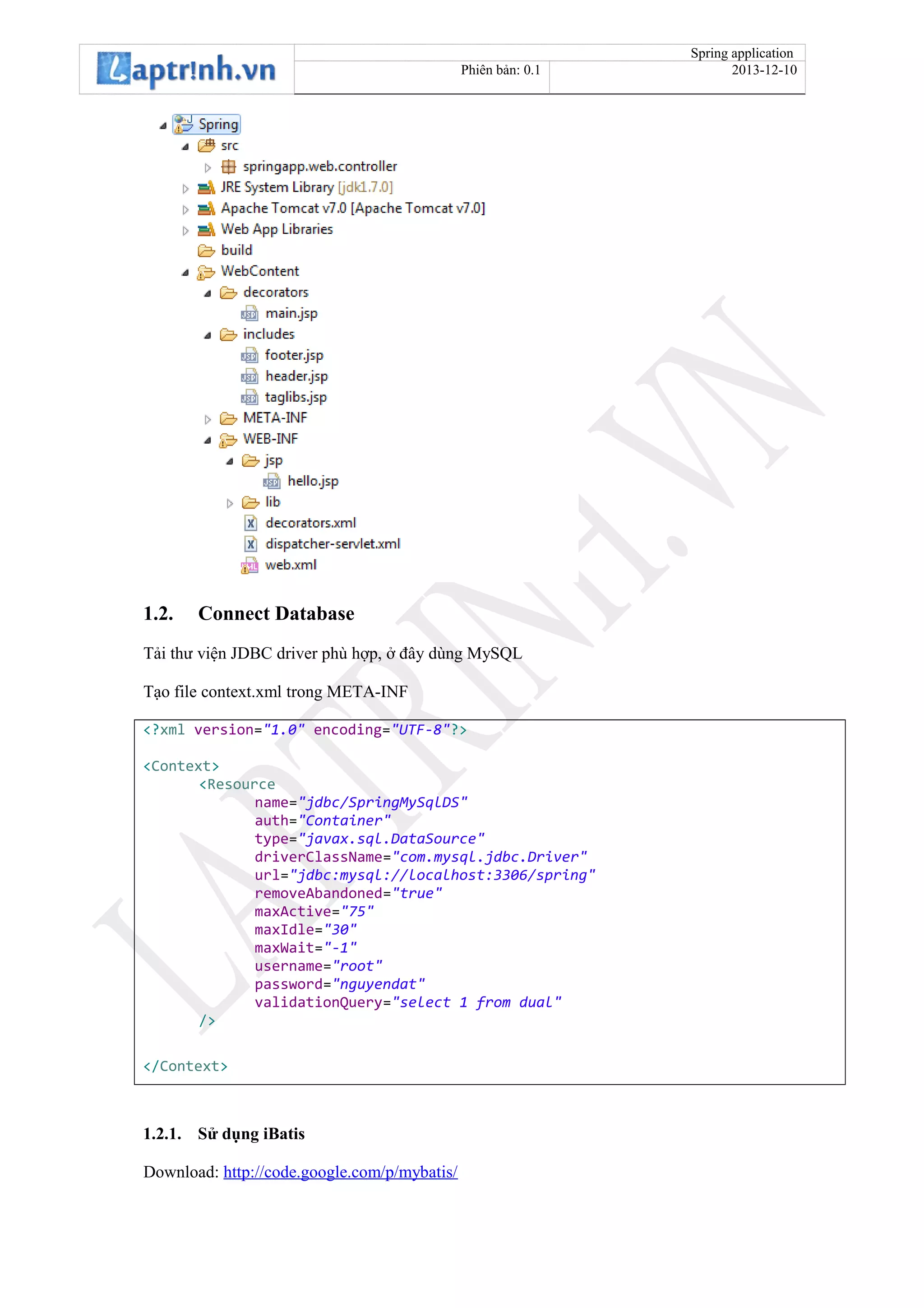 Spring application
Phiên bản: 0.1 2013-12-10
1.2. Connect Database
Tải thư viện JDBC driver phù hợp, ở đây dùng MySQL
Tạo file context.xml trong META-INF
<?xml version="1.0" encoding="UTF-8"?>
<Context>
<Resource
name="jdbc/SpringMySqlDS"
auth="Container"
type="javax.sql.DataSource"
driverClassName="com.mysql.jdbc.Driver"
url="jdbc:mysql://localhost:3306/spring"
removeAbandoned="true"
maxActive="75"
maxIdle="30"
maxWait="-1"
username="root"
password="nguyendat"
validationQuery="select 1 from dual"
/>
</Context>
1.2.1. Sử dụng iBatis
Download: http://code.google.com/p/mybatis/
 