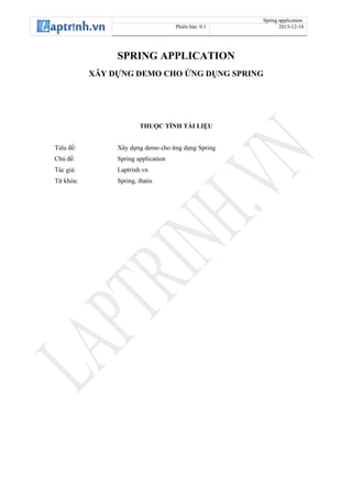 Spring application
Phiên bản: 0.1 2013-12-10
SPRING APPLICATION
XÂY DỰNG DEMO CHO ỨNG DỤNG SPRING
THUỘC TÍNH TÀI LIỆU
Tiêu đề: Xây dựng demo cho ứng dụng Spring
Chủ đề: Spring application
Tác giả: Laptrinh.vn
Từ khóa: Spring, ibatis
 