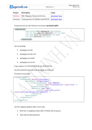Spring application
Phiên bản: 0.1 2013-12-10
Project Description Links
MyBatis 3 SQL Mapping Framework for Java download | docs
Generator Code generator for MyBatis and iBATIS download | docs
Trong web.xml, tạo một reference tới resource SpringMySqlDS
<resource-ref>
<description>Chat Datasource</description>
<res-ref-name>jdbc/SpringMySqlDS</res-ref-name>
<res-type>javax.sql.DataSource</res-type>
<res-auth>Container</res-auth>
</resource-ref>
Tạo các package
• springapp.core.dao
• springapp.core.dao.xml
• springapp.core.model
• springapp.core.service
Copy mybatis-3.2.0-SNAPSHOT.jar vào WEB-INF/lib
Tạo file mybatisConfig.xml trong springapp.core.dao.xml
Cấu hình environments:
<configuration>
<environments default="development">
<environment id="development">
<transactionManager type="MANAGED">
<property name="closeConnection" value="true" />
</transactionManager>
<dataSource type="JNDI">
<property name="data_source"
value="java:comp/env/jdbc/SpringMySqlDS" />
</dataSource>
</environment>
</environments>
</configuration>
Tạo file mapping database table và java class
• Khai báo và mapping column table với thuộc tính trong java
• Thực hiện câu lệnh generator
 
