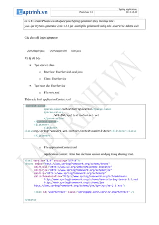 Spring application
Phiên bản: 0.1 2013-12-10
cd /d C:UsersPhoenixworkspacejunoSpringgenerator (tùy thư mục nhé)
java -jar mybatis-generator-core-1.3.1.jar -configfile generatorConfig.xml -overwrite -tables user
Các class đã được generator
UserMapper.java UserMapper.xml User.java
Xử lý dữ liệu
• Tạo service class
o Interface: UserServiceLocal.java
o Class: UserService
• Tạo bean cho UserService
o File web.xml
Thêm cấu hình applicationContext.xml
<context-param>
<param-name>contextConfigLocation</param-name>
<param-value>
/WEB-INF/applicationContext.xml
</param-value>
</context-param>
<listener>
<listener-
class>org.springframework.web.context.ContextLoaderListener</listener-class>
</listener>
o File applicationContext.xml
Application context: Khai báo các bean session sử dụng trong chương trình.
<?xml version="1.0" encoding="UTF-8"?>
<beans xmlns="http://www.springframework.org/schema/beans"
xmlns:xsi="http://www.w3.org/2001/XMLSchema-instance"
xmlns:jee="http://www.springframework.org/schema/jee"
xmlns:p="http://www.springframework.org/schema/p"
xsi:schemaLocation="http://www.springframework.org/schema/beans
http://www.springframework.org/schema/beans/spring-beans-3.1.xsd
http://www.springframework.org/schema/jee
http://www.springframework.org/schema/jee/spring-jee-2.5.xsd">
<bean id="userService" class="springapp.core.service.UserService" />
</beans>
 