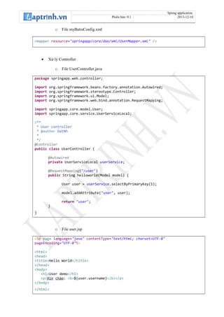 Spring application
Phiên bản: 0.1 2013-12-10
o File myBatisConfig.xml
<mapper resource="springapp/core/dao/xml/UserMapper.xml" />
• Xử lý Controller
o File UserController.java
package springapp.web.controller;
import org.springframework.beans.factory.annotation.Autowired;
import org.springframework.stereotype.Controller;
import org.springframework.ui.Model;
import org.springframework.web.bind.annotation.RequestMapping;
import springapp.core.model.User;
import springapp.core.service.UserServiceLocal;
/**
* User controller
* @author DatNh
*
*/
@Controller
public class UserController {
@Autowired
private UserServiceLocal userService;
@RequestMapping("/user")
public String helloworld(Model model) {
User user = userService.selectByPrimaryKey(1);
model.addAttribute("user", user);
return "user";
}
}
o File user.jsp
<%@ page language="java" contentType="text/html; charset=UTF-8"
pageEncoding="UTF-8"%>
<html>
<head>
<title>Hello World</title>
</head>
<body>
<h1>User demo</h1>
<p>Xin chào: <b>${user.username}</b></p>
</body>
</html>
 
