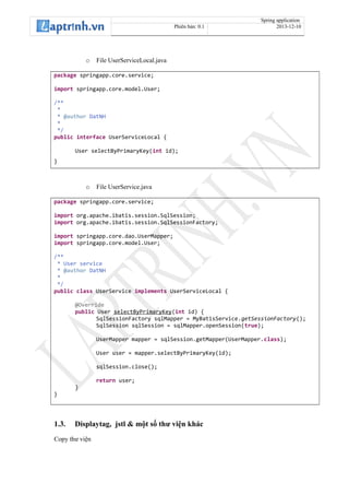 Spring application
Phiên bản: 0.1 2013-12-10
o File UserServiceLocal.java
package springapp.core.service;
import springapp.core.model.User;
/**
*
* @author DatNH
*
*/
public interface UserServiceLocal {
User selectByPrimaryKey(int id);
}
o File UserService.java
package springapp.core.service;
import org.apache.ibatis.session.SqlSession;
import org.apache.ibatis.session.SqlSessionFactory;
import springapp.core.dao.UserMapper;
import springapp.core.model.User;
/**
* User service
* @author DatNH
*
*/
public class UserService implements UserServiceLocal {
@Override
public User selectByPrimaryKey(int id) {
SqlSessionFactory sqlMapper = MyBatisService.getSessionFactory();
SqlSession sqlSession = sqlMapper.openSession(true);
UserMapper mapper = sqlSession.getMapper(UserMapper.class);
User user = mapper.selectByPrimaryKey(id);
sqlSession.close();
return user;
}
}
1.3. Displaytag, jstl & một số thư viện khác
Copy thư viện
 