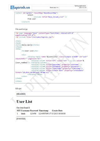 Spring application
Phiên bản: 0.1 2013-12-10
<select id="getAll" resultMap="BaseResultMap">
select
<include refid="Base_Column_List" />
from user
</select>
File userList.jsp
<%@ page language="java" contentType="text/html; charset=UTF-8"
pageEncoding="UTF-8"%>
<%@ include file="/includes/taglibs.jsp"%>
<html>
<head>
<title>Hello World</title>
</head>
<body>
<h1>User List</h1>
<div>
<display:table name="${userList}" class="simple wid100" id="user"
requestURI="" pagesize="15">
<display:column title="STT" class="stt" > <c:out value="$
{user_rowNum}"/> </display:column>
<display:column title="Username" property="username" />
<display:column title="Password" property="password"/>
<display:column title="Timestamp" property="timestamp"/>
<display:column title="Create Date" property="createDate"
format="{0,date,dd/MM/yyyy HH:mm:ss}" />
</display:table>
</div>
</body>
</html>
Kết quả
 