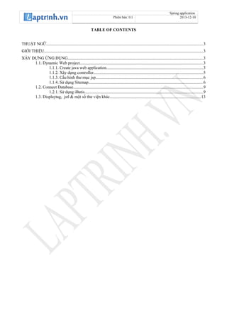 Spring application
Phiên bản: 0.1 2013-12-10
TABLE OF CONTENTS
THUẬT NGỮ...................................................................................................................................................3
GIỚI THIỆU.....................................................................................................................................................3
XÂY DỰNG ỨNG DỤNG...............................................................................................................................3
1.1. Dynamic Web project...................................................................................................................3
1.1.1. Create java web application..........................................................................................3
1.1.2. Xây dựng controller......................................................................................................5
1.1.3. Cấu hình thư mục jsp....................................................................................................6
1.1.4. Sử dụng Sitemap...........................................................................................................6
1.2. Connect Database.........................................................................................................................9
1.2.1. Sử dụng iBatis...............................................................................................................9
1.3. Displaytag, jstl & một số thư viện khác.....................................................................................13
 