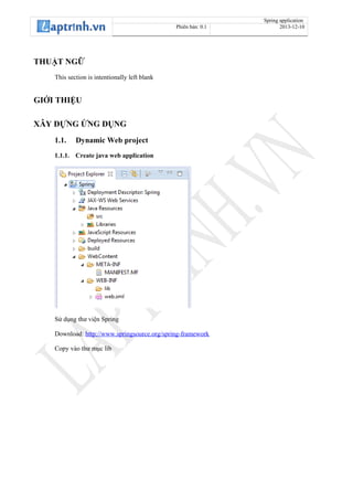 Spring application
Phiên bản: 0.1 2013-12-10
THUẬT NGỮ
This section is intentionally left blank
GIỚI THIỆU
XÂY DỰNG ỨNG DỤNG
1.1. Dynamic Web project
1.1.1. Create java web application
Sử dụng thư viện Spring
Download: http://www.springsource.org/spring-framework
Copy vào thư mục lib
 
