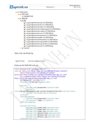 Spring application
Phiên bản: 0.1 2013-12-10
Thêm 2 thư viện để ghi log
log4j-1.2.17.jar commons-logging-1.1.1.jar
Chỉnh sửa file WEB-INFweb.xml
<?xml version="1.0" encoding="UTF-8"?>
<web-app xmlns:xsi="http://www.w3.org/2001/XMLSchema-instance"
xmlns="http://java.sun.com/xml/ns/javaee"
xmlns:web="http://java.sun.com/xml/ns/javaee/web-app_2_5.xsd"
xsi:schemaLocation="http://java.sun.com/xml/ns/javaee
http://java.sun.com/xml/ns/javaee/web-app_2_5.xsd"
id="WebApp_ID" version="2.5">
<display-name>Spring</display-name>
<servlet>
<servlet-name>dispatcher</servlet-name>
<servlet-
class>org.springframework.web.servlet.DispatcherServlet</servlet-class>
<load-on-startup>1</load-on-startup>
</servlet>
<servlet-mapping>
<servlet-name>dispatcher</servlet-name>
<url-pattern>*.htm</url-pattern>
</servlet-mapping>
<welcome-file-list>
<welcome-file>index.html</welcome-file>
<welcome-file>index.htm</welcome-file>
<welcome-file>index.jsp</welcome-file>
<welcome-file>default.html</welcome-file>
<welcome-file>default.htm</welcome-file>
<welcome-file>default.jsp</welcome-file>
</welcome-file-list>
 