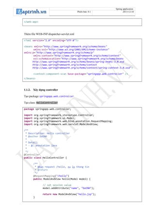 Spring application
Phiên bản: 0.1 2013-12-10
</web-app>
Thêm file WEB-INFdispatcher-servlet.xml
<?xml version="1.0" encoding="UTF-8"?>
<beans xmlns="http://www.springframework.org/schema/beans"
xmlns:xsi="http://www.w3.org/2001/XMLSchema-instance"
xmlns:p="http://www.springframework.org/schema/p"
xmlns:context="http://www.springframework.org/schema/context"
xsi:schemaLocation="http://www.springframework.org/schema/beans
http://www.springframework.org/schema/beans/spring-beans-3.0.xsd
http://www.springframework.org/schema/context
http://www.springframework.org/schema/context/spring-context-3.0.xsd">
<context:component-scan base-package="springapp.web.controller" />
</beans>
1.1.2. Xây dựng controller
Tạo package springapp.web.controller
Tạo class: HelloController
package springapp.web.controller;
import org.springframework.stereotype.Controller;
import org.springframework.ui.Model;
import org.springframework.web.bind.annotation.RequestMapping;
import org.springframework.web.servlet.ModelAndView;
/**
* Description: Hello controller
* @author DatNH
*
* Detail:
* - @: annotation java
*
*/
@Controller
public class HelloController {
/**
* Nhan request /hello, xu ly thong tin
* @return
*/
@RequestMapping("/hello")
public ModelAndView hello(Model model) {
// set session value
model.addAttribute("name", "DatNH");
return new ModelAndView("hello.jsp");
}
 