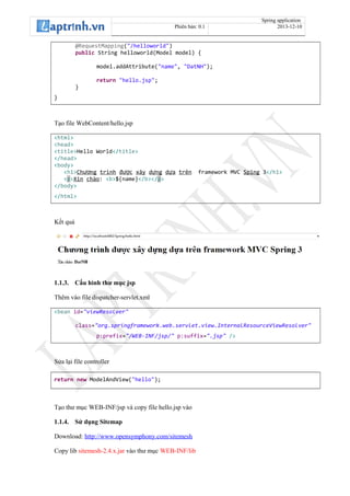 Spring application
Phiên bản: 0.1 2013-12-10
@RequestMapping("/helloworld")
public String helloworld(Model model) {
model.addAttribute("name", "DatNH");
return "hello.jsp";
}
}
Tạo file WebContent/hello.jsp
<html>
<head>
<title>Hello World</title>
</head>
<body>
<h1>Ch ngươ trình đ cượ xây d ngự d aự trên framework MVC Sping 3</h1>
<p>Xin chào: <b>${name}</b></p>
</body>
</html>
Kết quả
1.1.3. Cấu hình thư mục jsp
Thêm vào file dispatcher-servlet.xml
<bean id="viewResolver"
class="org.springframework.web.servlet.view.InternalResourceViewResolver"
p:prefix="/WEB-INF/jsp/" p:suffix=".jsp" />
Sửa lại file controller
return new ModelAndView("hello");
Tạo thư mục WEB-INF/jsp và copy file hello.jsp vào
1.1.4. Sử dụng Sitemap
Download: http://www.opensymphony.com/sitemesh
Copy lib sitemesh-2.4.x.jar vào thư mục WEB-INF/lib
 