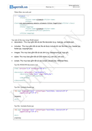 Spring application
Phiên bản: 0.1 2013-12-10
Thêm filter vào web.xml
<!-- Sitemesh -->
<filter>
<filter-name>sitemesh</filter-name>
<filter-
class>com.opensymphony.module.sitemesh.filter.PageFilter</filter-class>
</filter>
<filter-mapping>
<filter-name>sitemesh</filter-name>
<url-pattern>/*</url-pattern>
</filter-mapping>
Tạo một số thư mục trong WebContent/
• decorators : Thư mục gồm tất cả các file decorator (e.g. main.jsp, printable.jsp).
• includes: Thư mục gồm tất cả các file sẽ được include tới các file khác (e.g. header.jsp,
footer.jsp, copyright.jsp).
• images: Thư mục bao gồm tất cả các ảnh (e.g. background.gif, logo.gif).
• styles: Thư mục bao gồm tất cả CSS styles (e.g. ie4.css, ns4.css).
• scripts: Thư mục bao gồm tất cả các scripts (JavaScript, VBScript files).
Tạo file WEB-INF/decorators.xml
<?xml version="1.0" encoding="UTF-8"?>
<decorators defaultdir="/decorators">
<decorator name="main" page="main.jsp">
<pattern>/*</pattern>
</decorator>
</decorators>
Tạo file: /includes/header.jsp
<%@ page language="java" contentType="text/html; charset=UTF-8"
pageEncoding="UTF-8"%>
[HEADER]
<hr/>
Tạo file: /includes/footer.jsp
<%@ page language="java" contentType="text/html; charset=UTF-8"
pageEncoding="UTF-8"%>
<hr/>
[FOOTER]
 